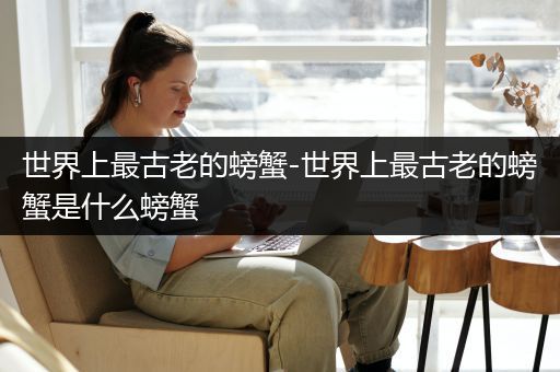 世界上最古老的螃蟹-世界上最古老的螃蟹是什么螃蟹